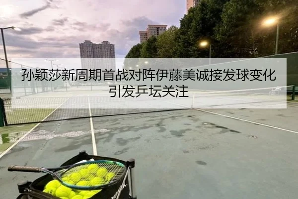 孙颖莎新周期首战对阵伊藤美诚接发球变化引发乒坛关注 - ODSPORTS